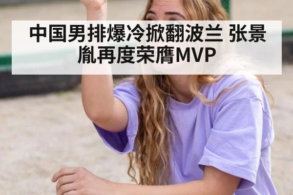 中国男排爆冷掀翻波兰 张景胤再度荣膺MVP